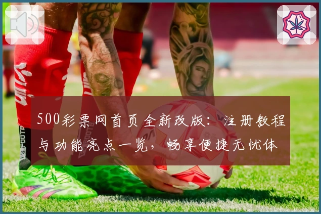 500彩票网首页全新改版：注册教程与功能亮点一览，畅享便捷无忧体验