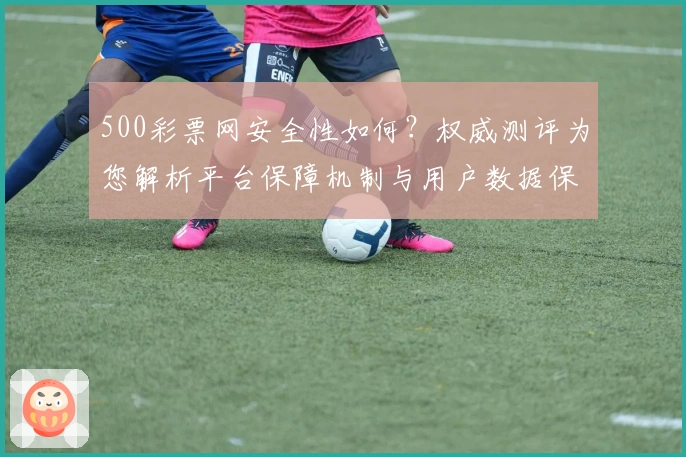 500彩票网安全性如何?权威测评为您解析平台保障机制与用户数据保护措施