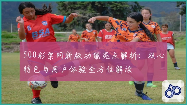 500彩票网新版功能亮点解析：核心特色与用户体验全方位解读