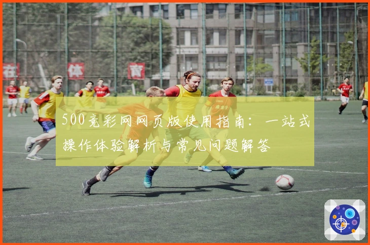 500竞彩网网页版使用指南：一站式操作体验解析与常见问题解答