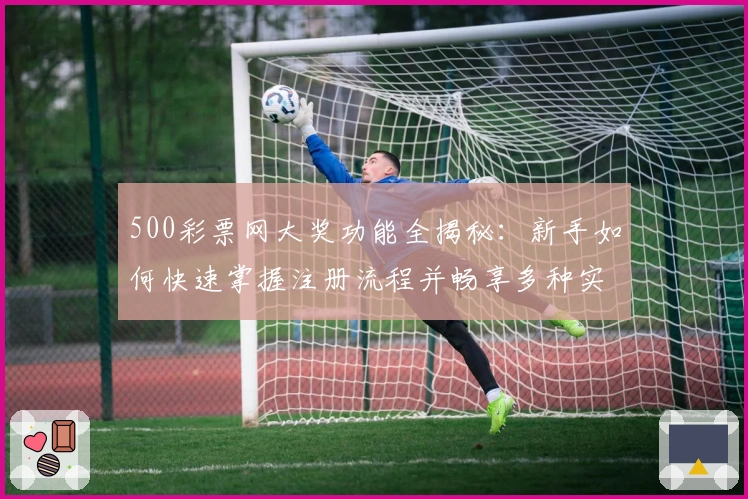 500彩票网大奖功能全揭秘：新手如何快速掌握注册流程并畅享多种实用服务