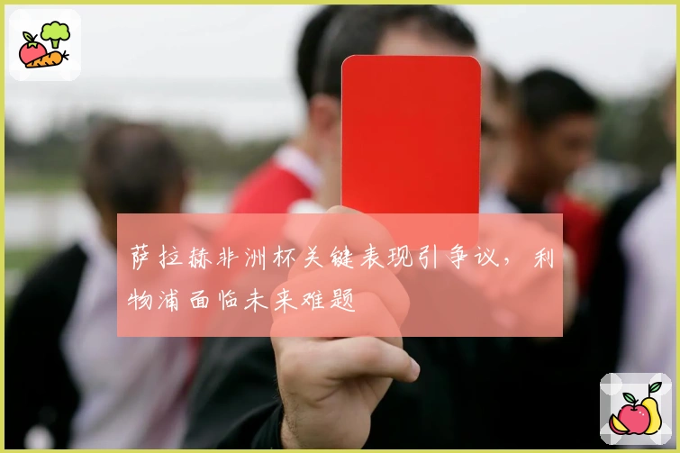 萨拉赫非洲杯关键表现引争议，利物浦面临未来难题