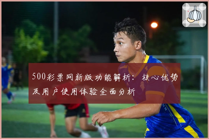 500彩票网新版功能解析:核心优势及用户使用体验全面分析