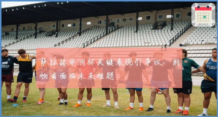 萨拉赫非洲杯关键表现引争议，利物浦面临未来难题