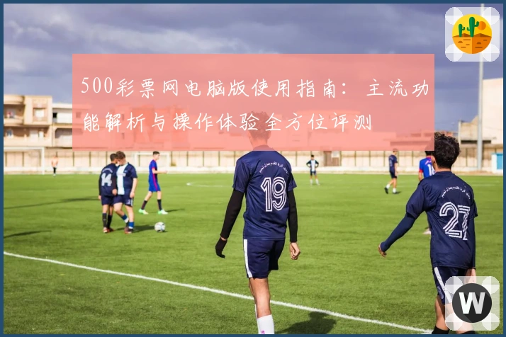500彩票网电脑版使用指南：主流功能解析与操作体验全方位评测