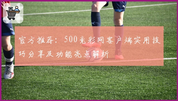 官方推荐：500竞彩网客户端实用技巧分享及功能亮点解析