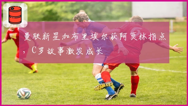 曼联新星加布里埃尔获阿莫林指点，C罗故事激发成长